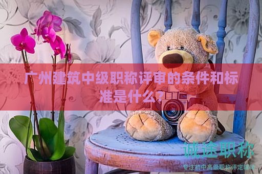 廣州建筑中級(jí)職稱評(píng)審的條件和標(biāo)準(zhǔn)是什么？
