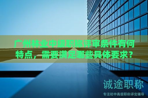 廣州林業(yè)中級職稱評審條件有何特點(diǎn)，需要滿足哪些具體要求？