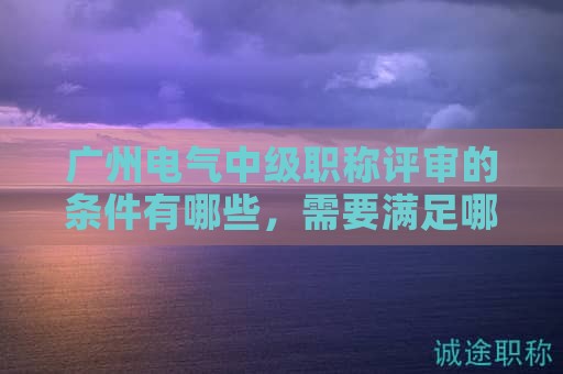 廣州電氣中級職稱評審的條件有哪些，需要滿足哪些要求？