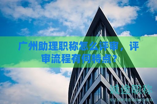 廣州助理職稱怎么評審，評審流程有何特點？