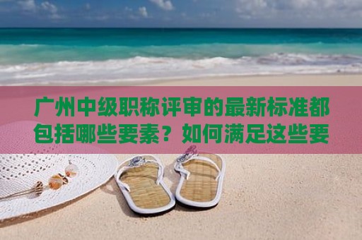 廣州中級職稱評審的最新標(biāo)準(zhǔn)都包括哪些要素？如何滿足這些要素？