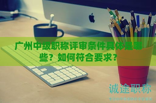 廣州中級職稱評審條件具體是哪些？如何符合要求？