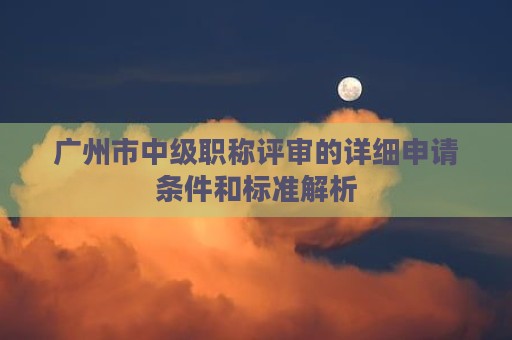 廣州市中級(jí)職稱(chēng)評(píng)審的詳細(xì)申請(qǐng)條件和標(biāo)準(zhǔn)解析
