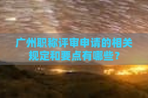 廣州職稱評審申請的相關(guān)規(guī)定和要點(diǎn)有哪些？