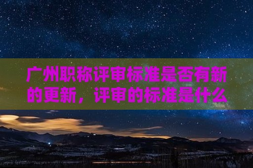 廣州職稱(chēng)評(píng)審標(biāo)準(zhǔn)是否有新的更新，評(píng)審的標(biāo)準(zhǔn)是什么？