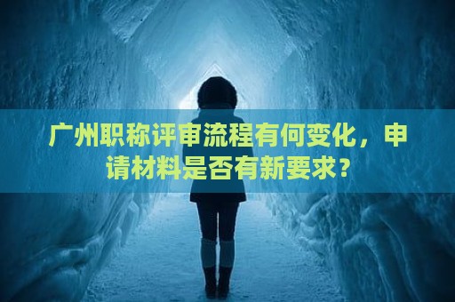 廣州職稱評審流程有何變化，申請材料是否有新要求？