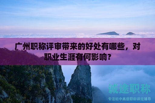 廣州職稱評審帶來的好處有哪些，對職業(yè)生涯有何影響？