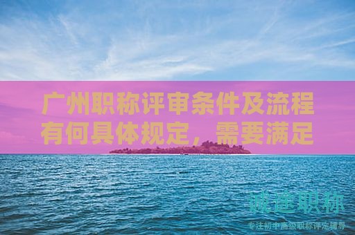 廣州職稱評審條件及流程有何具體規(guī)定，需要滿足哪些條件？