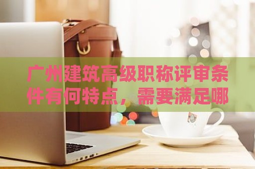 廣州建筑高級(jí)職稱評(píng)審條件有何特點(diǎn)，需要滿足哪些要求？