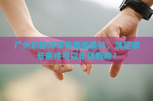 廣州職稱評審有哪些條件，滿足哪些條件可以申請職稱？