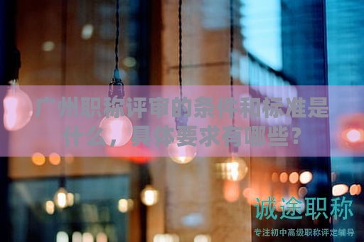 廣州職稱評(píng)審的條件和標(biāo)準(zhǔn)是什么，具體要求有哪些？