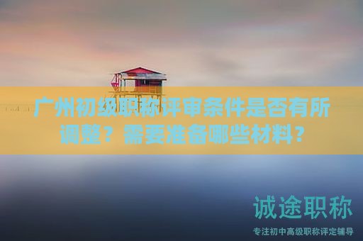 廣州初級職稱評審條件是否有所調(diào)整？需要準(zhǔn)備哪些材料？
