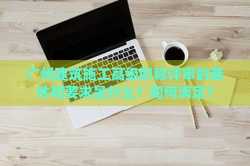 廣州建筑施工高級職稱評審的條件和要求是什么？如何滿足？