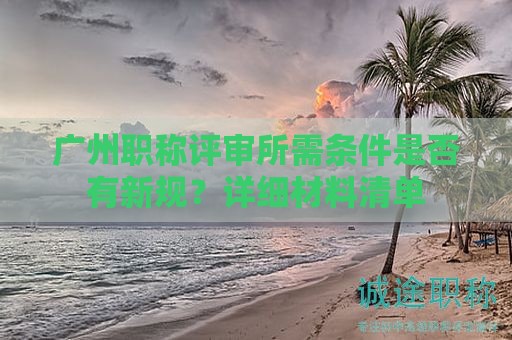廣州職稱評審所需條件是否有新規(guī)？詳細材料清單