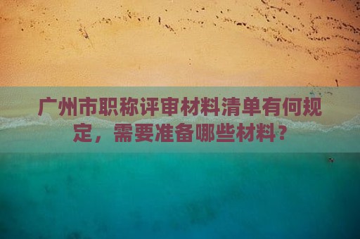 廣州市職稱(chēng)評(píng)審材料清單有何規(guī)定，需要準(zhǔn)備哪些材料？