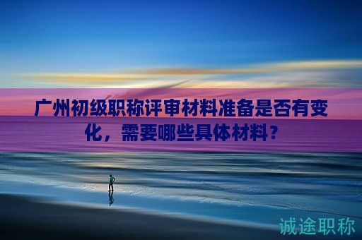 廣州初級(jí)職稱(chēng)評(píng)審材料準(zhǔn)備是否有變化，需要哪些具體材料？