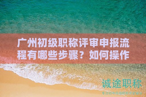 廣州初級職稱評審申報(bào)流程有哪些步驟？如何操作？