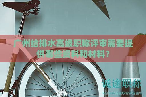 廣州給排水高級(jí)職稱(chēng)評(píng)審需要提供哪些資料和材料？