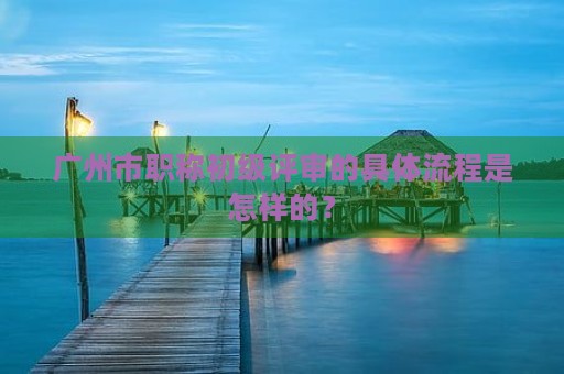 廣州市職稱初級(jí)評(píng)審的具體流程是怎樣的？