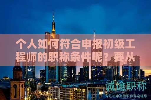 個人如何符合申報初級工程師的職稱條件呢？要從這些方面了解