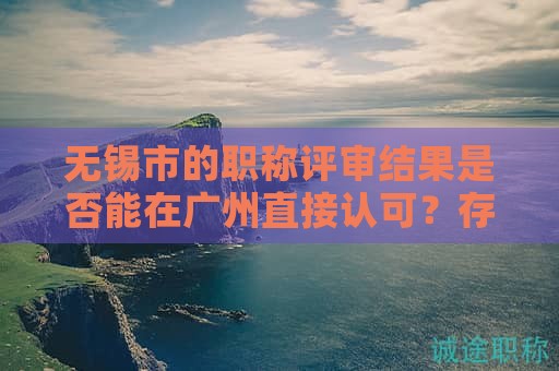 無(wú)錫市的職稱評(píng)審結(jié)果是否能在廣州直接認(rèn)可？存在哪些限制？