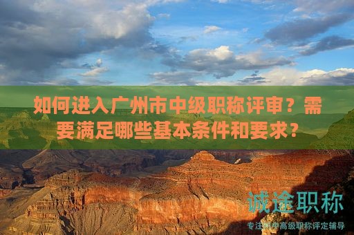 如何進入廣州市中級職稱評審？需要滿足哪些基本條件和要求？