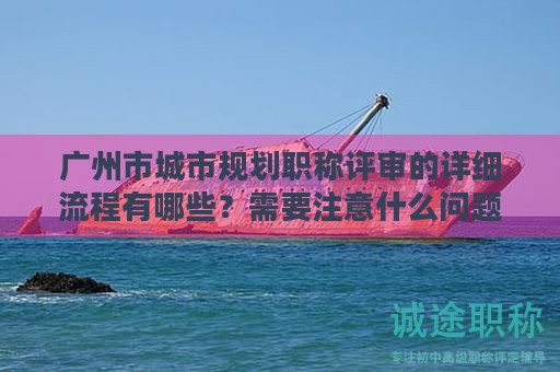 廣州市城市規(guī)劃職稱評審的詳細流程有哪些？需要注意什么問題？