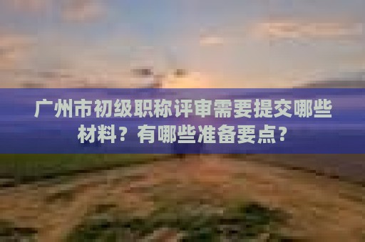 廣州市初級(jí)職稱評(píng)審需要提交哪些材料？有哪些準(zhǔn)備要點(diǎn)？