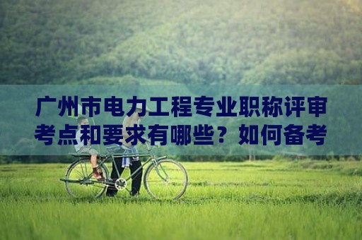 廣州市電力工程專業(yè)職稱評審考點和要求有哪些？如何備考？