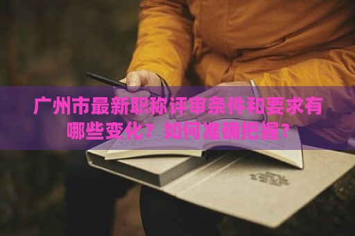 廣州市最新職稱評(píng)審條件和要求有哪些變化？如何準(zhǔn)確把握？