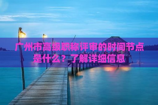 廣州市高級(jí)職稱評(píng)審的時(shí)間節(jié)點(diǎn)是什么？了解詳細(xì)信息