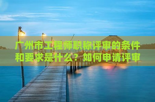 廣州市工程師職稱評(píng)審的條件和要求是什么？如何申請(qǐng)?jiān)u審？