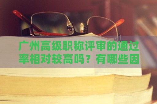廣州高級職稱評審的通過率相對較高嗎？有哪些因素影響評審結果？