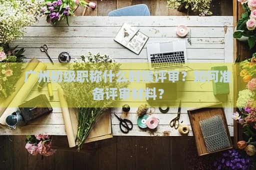 廣州初級(jí)職稱什么時(shí)候評(píng)審？如何準(zhǔn)備評(píng)審材料？
