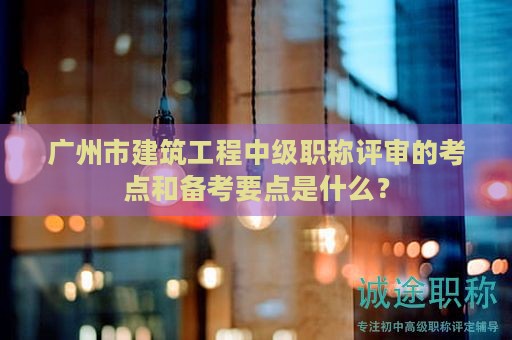 廣州市建筑工程中級職稱評審的考點(diǎn)和備考要點(diǎn)是什么？