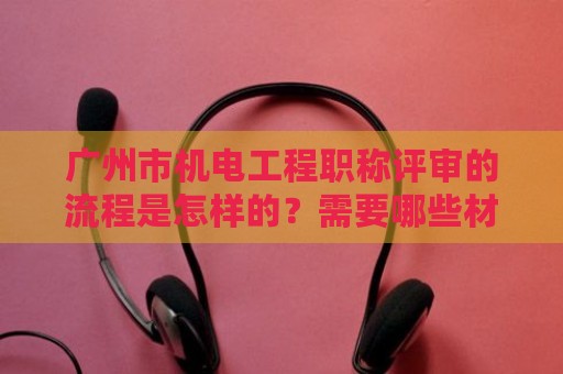 廣州市機(jī)電工程職稱評審的流程是怎樣的？需要哪些材料？