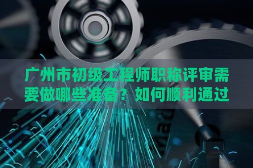 廣州市初級工程師職稱評審需要做哪些準備？如何順利通過評審？