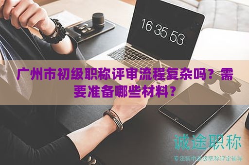 廣州市初級職稱評審流程復雜嗎？需要準備哪些材料？