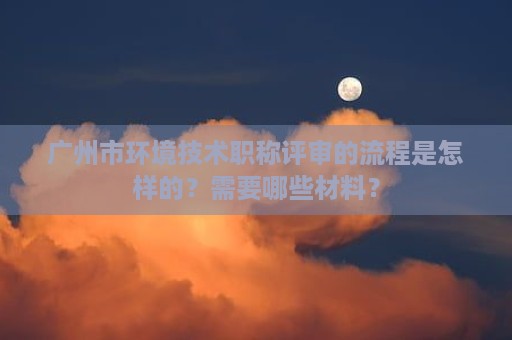 廣州市環(huán)境技術(shù)職稱評審的流程是怎樣的？需要哪些材料？