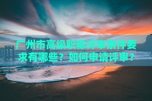 廣州市高級職稱評審條件要求有哪些？如何申請?jiān)u審？