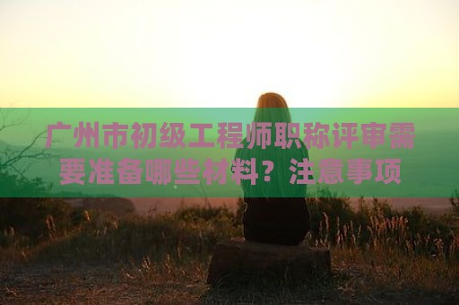 廣州市初級工程師職稱評審需要準(zhǔn)備哪些材料？注意事項(xiàng)