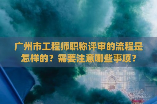廣州市工程師職稱評(píng)審的流程是怎樣的？需要注意哪些事項(xiàng)？
