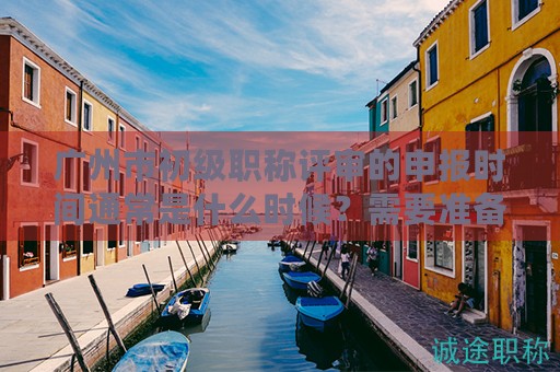 廣州市初級(jí)職稱評(píng)審的申報(bào)時(shí)間通常是什么時(shí)候？需要準(zhǔn)備哪些材料？