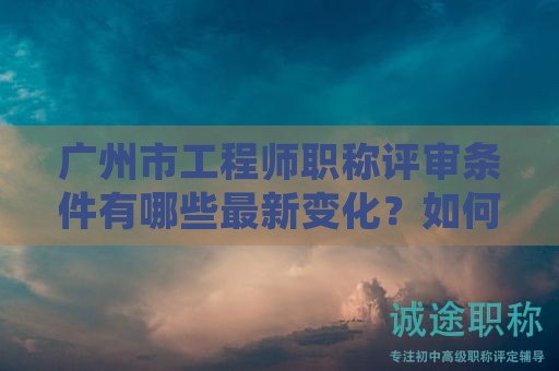 廣州市工程師職稱評審條件有哪些最新變化？如何準確掌握？