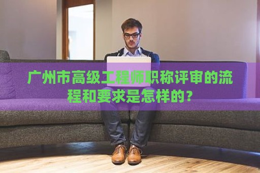 廣州市高級工程師職稱評審的流程和要求是怎樣的？