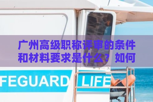 廣州高級職稱評審的條件和材料要求是什么？如何準(zhǔn)備評審材料？