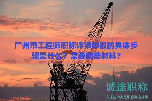廣州市工程師職稱評(píng)審申報(bào)的具體步驟是什么？需要哪些材料？