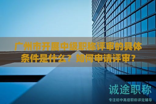 廣州市開展中級(jí)職稱評(píng)審的具體條件是什么？如何申請(qǐng)?jiān)u審？