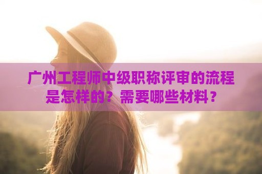 廣州工程師中級(jí)職稱評(píng)審的流程是怎樣的？需要哪些材料？
