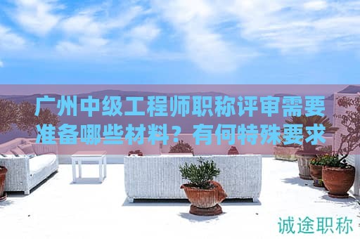 廣州中級工程師職稱評審需要準備哪些材料？有何特殊要求？